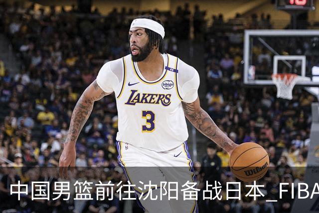中国男篮前往沈阳备战日本 FIBA高度评价杨瀚森