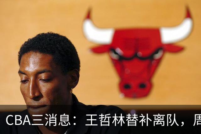 CBA三消息：王哲林替补离队，周鹏左右为难，广东给徐杰找接班人